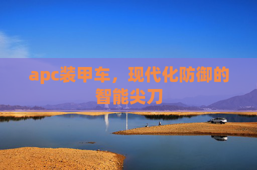 apc装甲车,现代化防御的智能尖刀 apc装甲车,现代化防御的智能尖刀