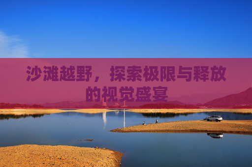 沙滩越野,探索极限与释放的视觉盛宴 沙滩越野,探索极限与释放的视觉盛宴