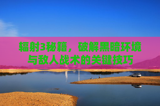 辐射3秘籍,破解黑暗环境与敌人战术的关键技巧 辐射3秘籍,破解黑暗环境与敌人战术的关键技巧