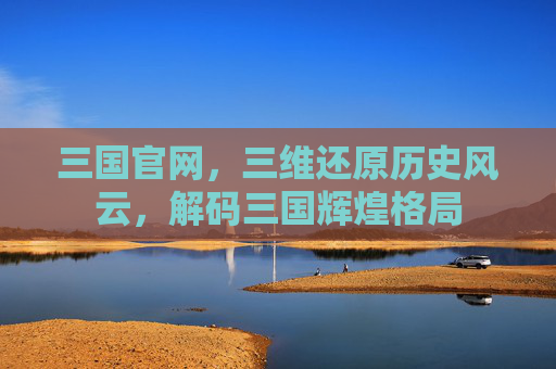 三国官网，三维还原历史风云，解码三国辉煌格局