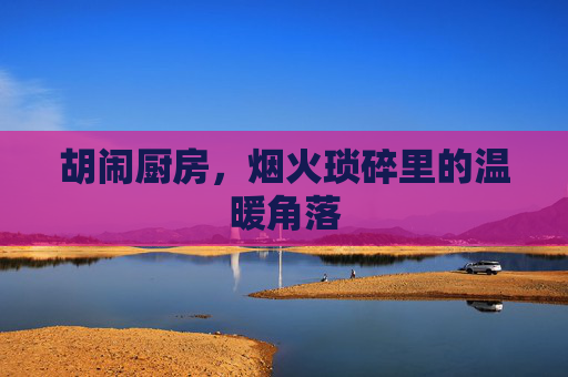 胡闹厨房，烟火琐碎里的温暖角落