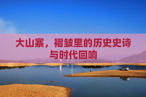 大山寨，褶皱里的历史史诗与时代回响