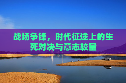 战场争锋，时代征途上的生死对决与意志较量
