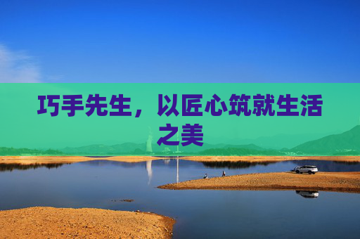巧手先生，以匠心筑就生活之美
