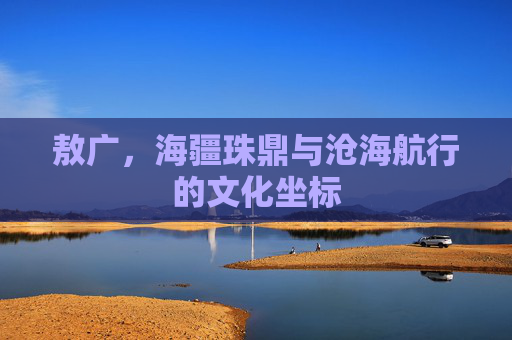 敖广,海疆珠鼎与沧海航行的文化坐标 敖广,海疆珠鼎与沧海航行的文化坐标