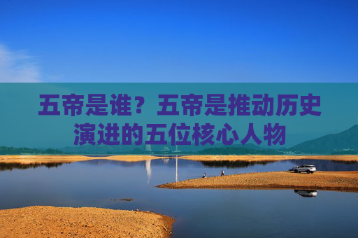五帝是谁？五帝是推动历史演进的五位核心人物