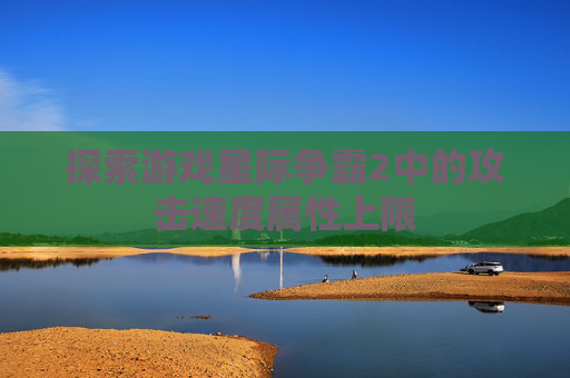 探索游戏星际争霸2中的攻击速度属性上限 探索游戏星际争霸2中的攻击速度属性上限