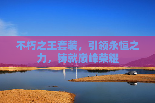 不朽之王套装,引领永恒之力,铸就巅峰荣耀 不朽之王套装,引领永恒之力,铸就巅峰荣耀