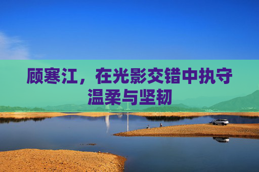 顾寒江，在光影交错中执守温柔与坚韧