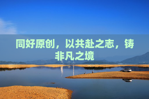 同好原创，以共赴之志，铸非凡之境