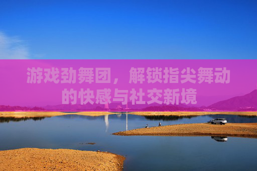 游戏劲舞团,解锁指尖舞动的快感与社交新境 游戏劲舞团,解锁指尖舞动的快感与社交新境