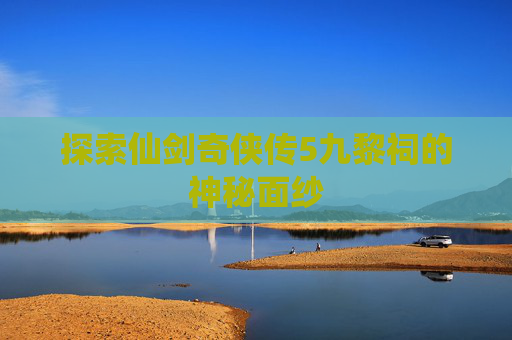 探索仙剑奇侠传5九黎祠的神秘面纱