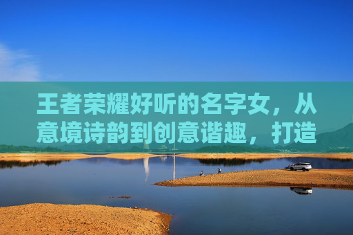 王者荣耀好听的名字女，从意境诗韵到创意谐趣，打造独一份的女性游戏身份标识