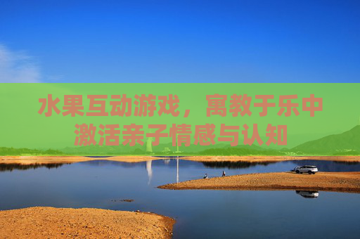 水果互动游戏，寓教于乐中激活亲子情感与认知
