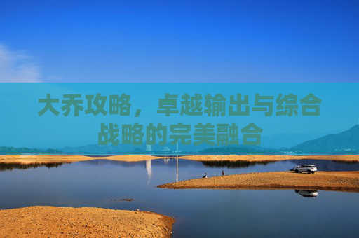 大乔攻略，卓越输出与综合战略的完美融合