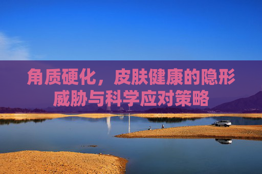 角质硬化,皮肤健康的隐形威胁与科学应对策略 角质硬化,皮肤健康的隐形威胁与科学应对策略
