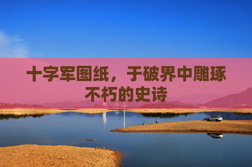 十字军图纸，于破界中雕琢不朽的史诗
