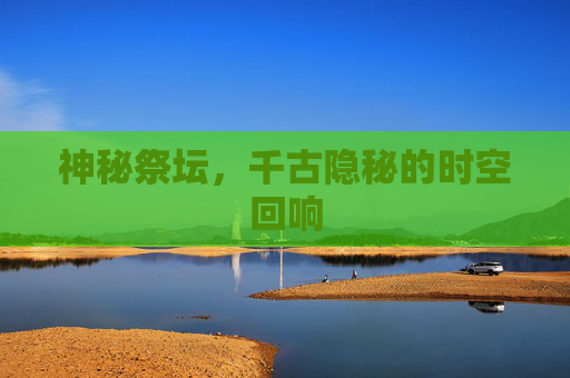 神秘祭坛,千古隐秘的时空回响 神秘祭坛,千古隐秘的时空回响