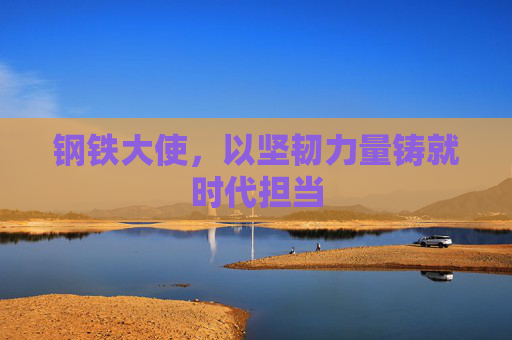 钢铁大使，以坚韧力量铸就时代担当