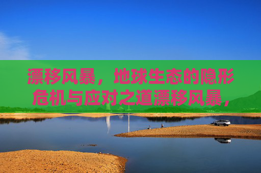 漂移风暴，地球生态的隐形危机与应对之道漂移风暴，地球生态的隐形危机与应对之道