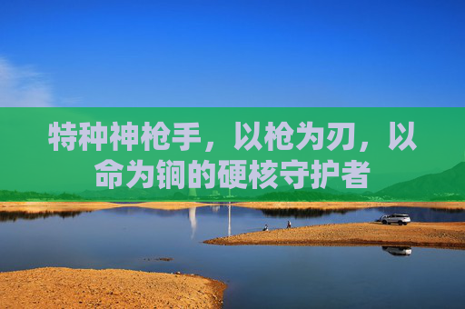 特种神枪手,以枪为刃,以命为锏的硬核守护者 特种神枪手,以枪为刃,以命为锏的硬核守护者