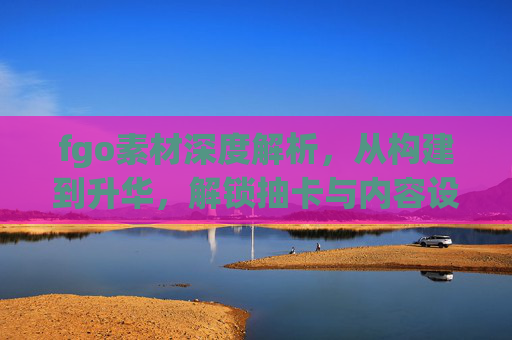 fgo素材深度解析,从构建到升华,解锁抽卡与内容设计的核心价值 fgo素材深度解析,从构建到升华,解锁抽卡与内容设计的核心价值