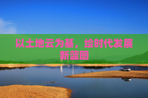 以土地云为基,绘时代发展新蓝图 以土地云为基,绘时代发展新蓝图