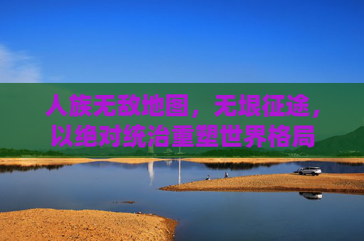 人族无敌地图，无垠征途，以绝对统治重塑世界格局