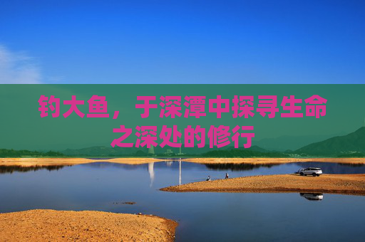 钓大鱼,于深潭中探寻生命之深处的修行 钓大鱼,于深潭中探寻生命之深处的修行