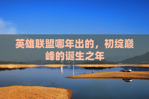 英雄联盟哪年出的,初绽巅峰的诞生之年 英雄联盟哪年出的,初绽巅峰的诞生之年