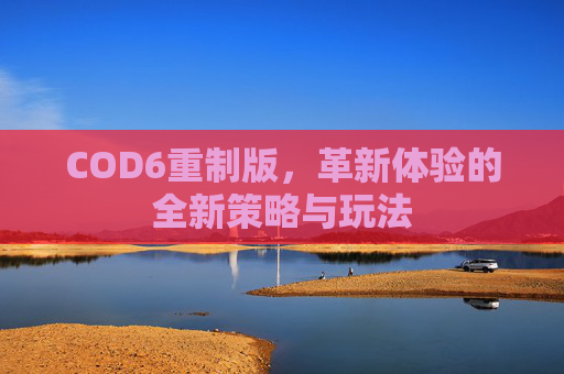 COD6重制版，革新体验的全新策略与玩法
