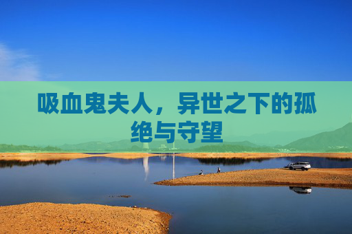 吸血鬼夫人,异世之下的孤绝与守望 吸血鬼夫人,异世之下的孤绝与守望