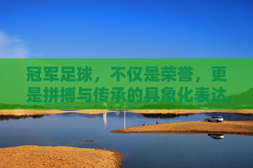 冠军足球，不仅是荣誉，更是拼搏与传承的具象化表达