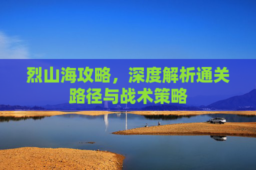 烈山海攻略,深度解析通关路径与战术策略 烈山海攻略,深度解析通关路径与战术策略