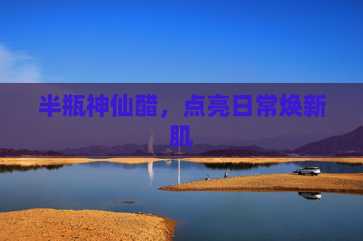 半瓶神仙醋,点亮日常焕新肌 半瓶神仙醋,点亮日常焕新肌