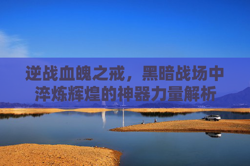 逆战血魄之戒，黑暗战场中淬炼辉煌的神器力量解析
