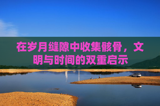 在岁月缝隙中收集骸骨,文明与时间的双重启示 在岁月缝隙中收集骸骨,文明与时间的双重启示
