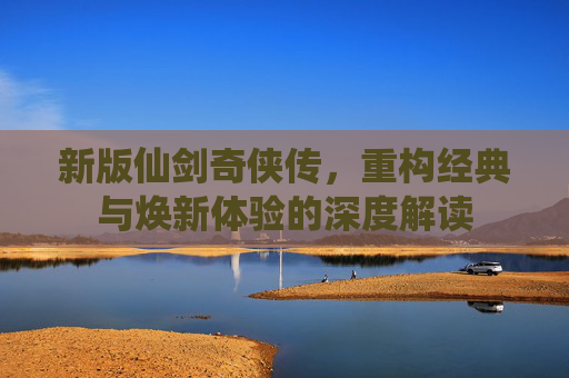 新版仙剑奇侠传，重构经典与焕新体验的深度解读