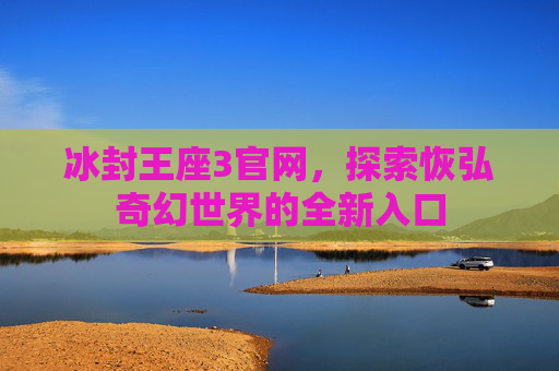 冰封王座3官网,探索恢弘奇幻世界的全新入口 冰封王座3官网,探索恢弘奇幻世界的全新入口