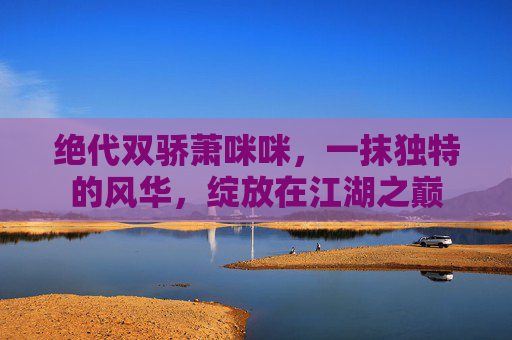 绝代双骄萧咪咪，一抹独特的风华，绽放在江湖之巅