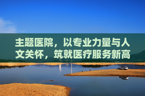 主题医院,以专业力量与人文关怀,筑就医疗服务新高地 主题医院,以专业力量与人文关怀,筑就医疗服务新高地