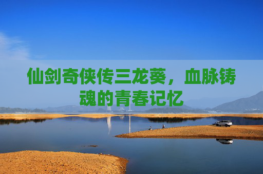 仙剑奇侠传三龙葵，血脉铸魂的青春记忆