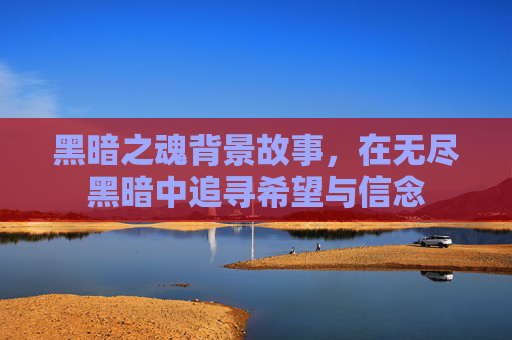 黑暗之魂背景故事，在无尽黑暗中追寻希望与信念