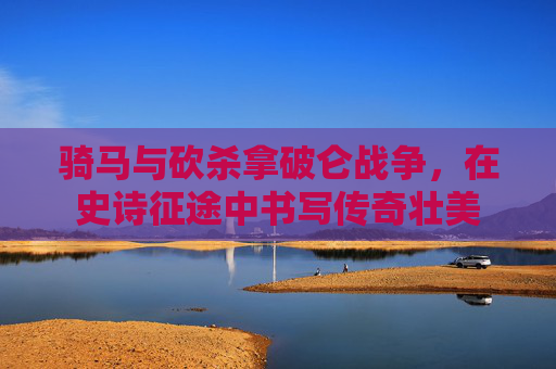 骑马与砍杀拿破仑战争，在史诗征途中书写传奇壮美