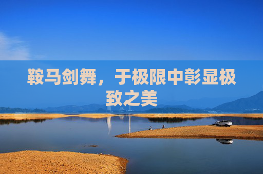 鞍马剑舞,于极限中彰显极致之美 鞍马剑舞,于极限中彰显极致之美