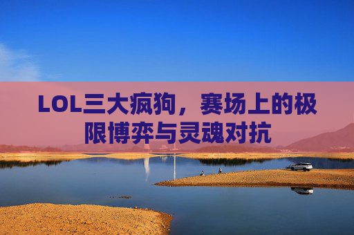 LOL三大疯狗，赛场上的极限博弈与灵魂对抗