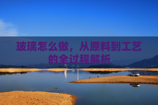 玻璃怎么做，从原料到工艺的全过程解析