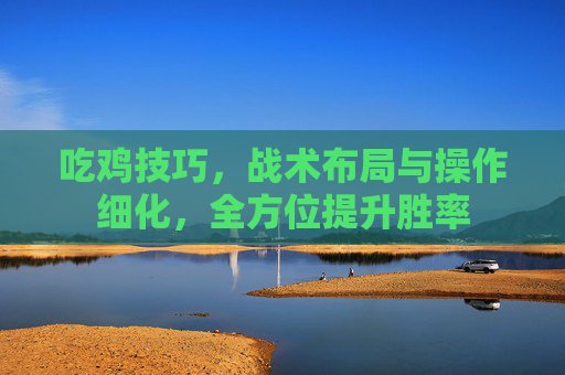 吃鸡技巧，战术布局与操作细化，全方位提升胜率