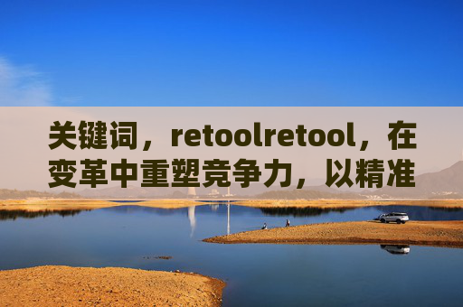 关键词，retoolretool，在变革中重塑竞争力，以精准迭代驱动持续成长