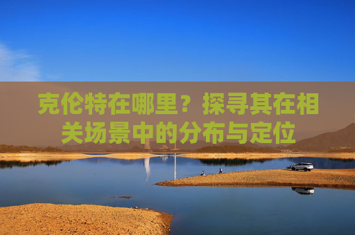 克伦特在哪里?探寻其在相关场景中的分布与定位 克伦特在哪里?探寻其在相关场景中的分布与定位